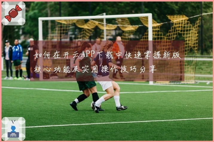 如何在开云APP下载中快速掌握新版核心功能及实用操作技巧分享